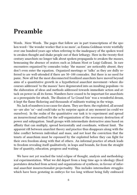 Preamble  Words. Mere Words. The pages that follow are in part transcriptions of the spo- ken word—the wonder worker that is no more’, as Emma Goldman wrote wistfully over one hundred years ago when referring to the inadequacy of the spoken word to awaken thought and shake people out of their lethargy. Here in the twenty-first century anarchists no longer talk about spoken propaganda to awaken the masses, bemoaning the absence of orators such as Johann Most or Luigi Galleani. In rare encounters organized by comrades today ‘the masses® are noticeably absent, they don’t even enter the equation. Organized meetings or “talks’ as they are dully re- ferred to are well-attended if there are 50-100 comrades. But there is no need for panic. Now all but the most disconnected fossilized anarchists have moved beyond aims of a quantitative growth in a hypothetical anarchist movement—where dis- courses addressed ’to the masses” have degenerated into an insulting populism—to the elaboration of ideas and methods addressed towards immediate action and at- tack on power in all its forms. Numbers have ceased to be important for anarchists as a prerequisite for attack. The illusion of ‘Le Grand Soir’ was a wonderful dream, it kept the flame flickering and thousands of militants waiting in the wings.  No, lack of numbers s no cause for alarm. They are there, the exploited, all around us—are also “us —and could take us by surprise again at any moment (as could we ourselves). In the realm of the quanitative our task is to experiment and spread an insurrectional method for the self-organization of the necessary destruction of power and subjugation. Small groups with intermediate destructive aims based on affinty that can multply. spread horizontally and coordinate, without limit. The apparent rift between anarchist theory and practice thus disappears along with the false conflict between individual and mass, and not least the conviction that the tenets of anarchism must be espoused by the exploited before they can fight for their own freedom along with that of others. An informal practice of attack leads to fieedom revealing tself qualitatively, in leaps and bounds, far from the straight line of quantity, education, progess and waiting  ‘We have not yet reached the total eclipse of thought, analysis and methodolog- ical experimentation. What we did depart from a long time ago is ideology (fixed postulates detached from action) and organizations of synthesis, in favour of nfor- mal anaxchist insurrectionalist projectualiy: This includes intermediate struggles which have been gestating in embryo for too long without being fully embraced  6 